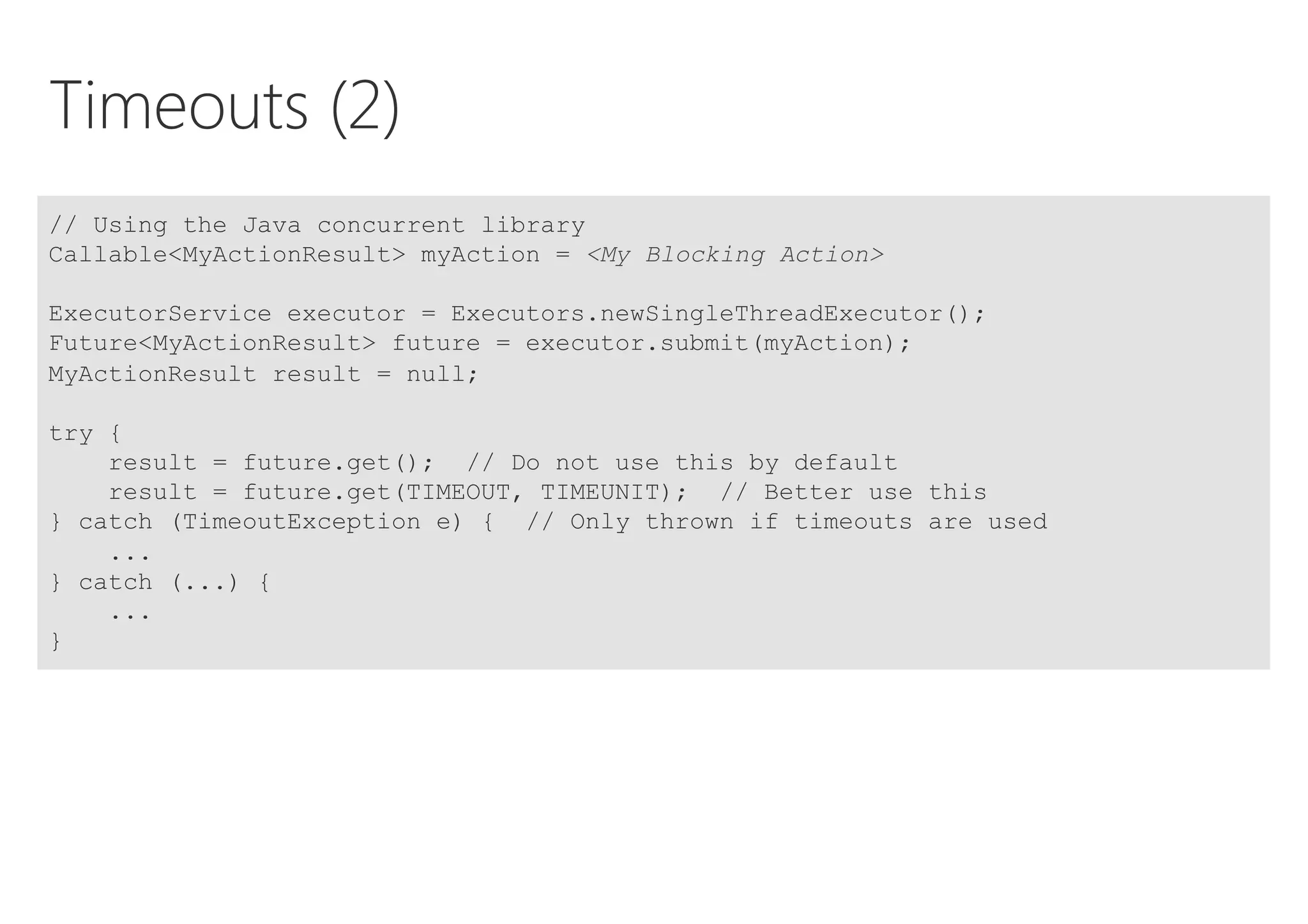 Timeouts (2)
// Using the Java concurrent library
Callable<MyActionResult> myAction = <My Blocking Action>
ExecutorService executor = Executors.newSingleThreadExecutor();
Future<MyActionResult> future = executor.submit(myAction);
MyActionResult result = null;
try {
result = future.get(); // Do not use this by default
result = future.get(TIMEOUT, TIMEUNIT); // Better use this
} catch (TimeoutException e) { // Only thrown if timeouts are used
...
} catch (...) {
...
}
 