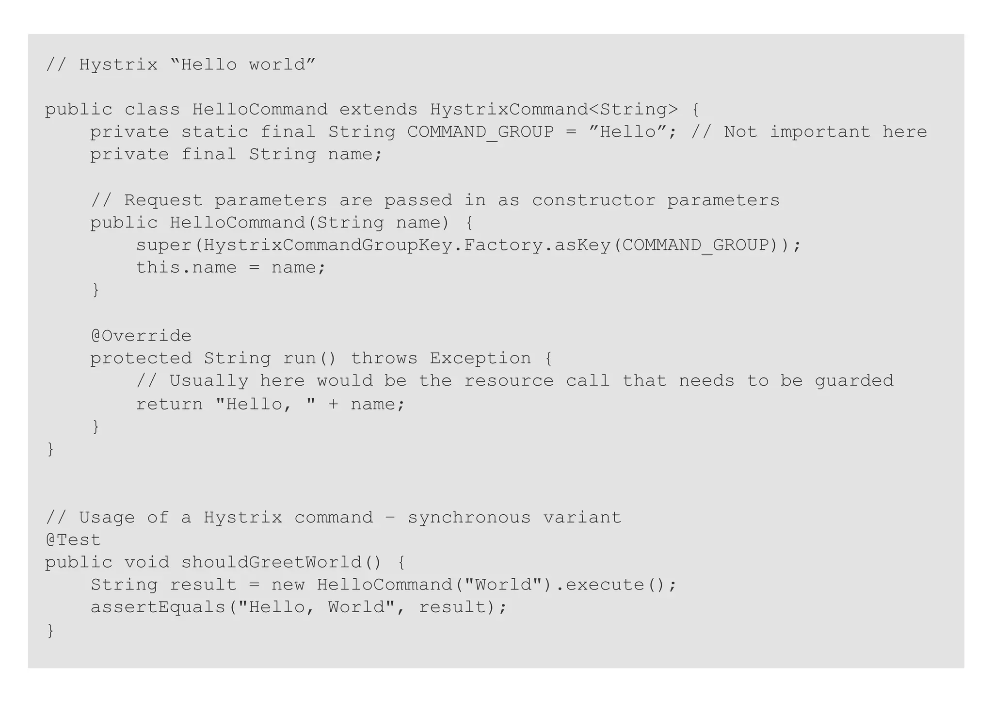 // Hystrix “Hello world”
public class HelloCommand extends HystrixCommand<String> {
private static final String COMMAND_GROUP = ”Hello”; // Not important here
private final String name;
// Request parameters are passed in as constructor parameters
public HelloCommand(String name) {
super(HystrixCommandGroupKey.Factory.asKey(COMMAND_GROUP));
this.name = name;
}
@Override
protected String run() throws Exception {
// Usually here would be the resource call that needs to be guarded
return "Hello, " + name;
}
}
// Usage of a Hystrix command – synchronous variant
@Test
public void shouldGreetWorld() {
String result = new HelloCommand("World").execute();
assertEquals("Hello, World", result);
}
 