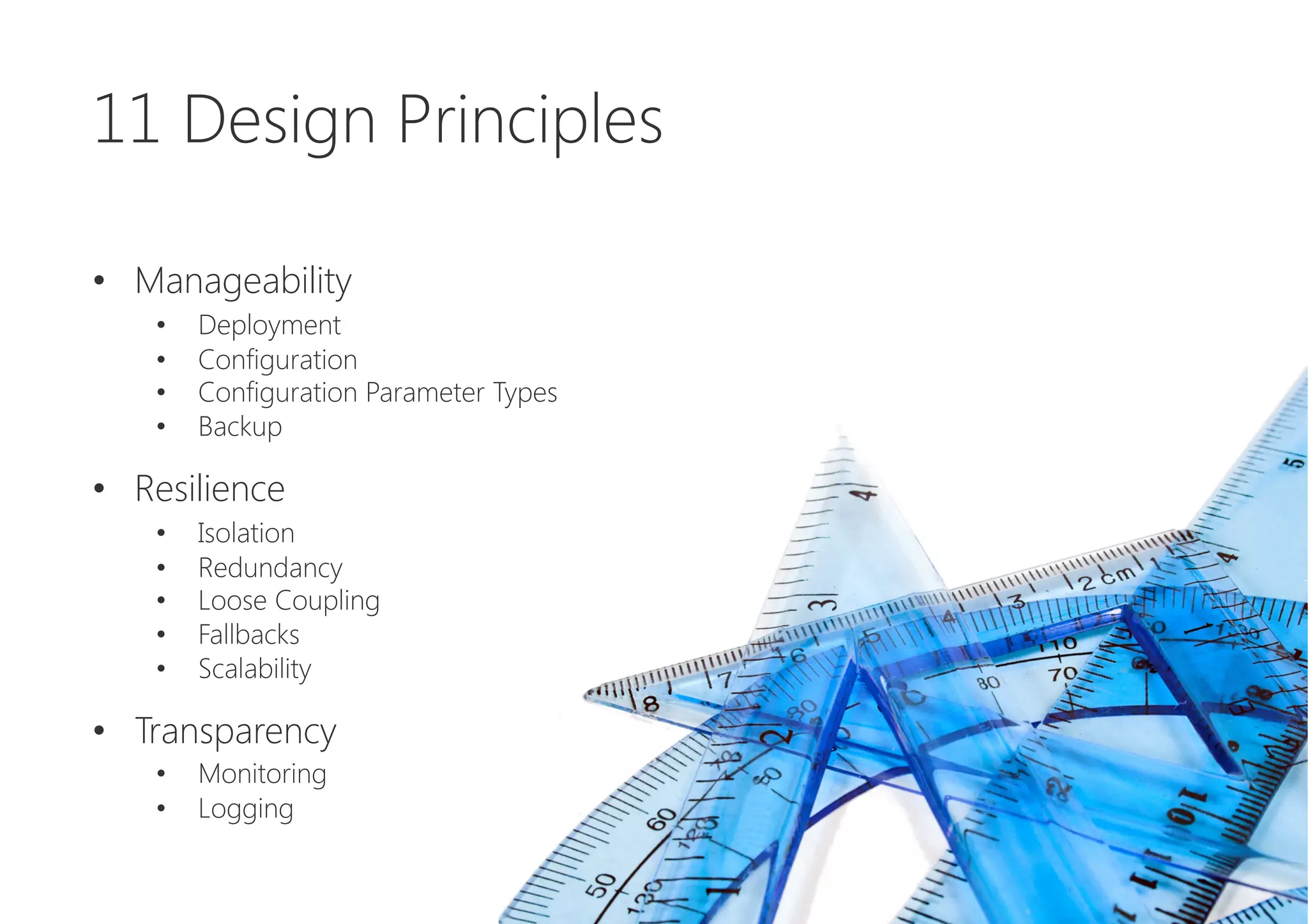 11 Design Principles

•  Manageability
•  Deployment
•  Configuration
•  Configuration Parameter Types
•  Backup

•  Resilience
•  Isolation
•  Redundancy
•  Loose Coupling
•  Fallbacks
•  Scalability

•  Transparency
•  Monitoring
•  Logging
 