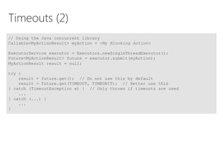 Timeouts (2)
// Using the Java concurrent library
Callable<MyActionResult> myAction = <My Blocking Action>
ExecutorService executor = Executors.newSingleThreadExecutor();
Future<MyActionResult> future = executor.submit(myAction);
MyActionResult result = null;
try {
result = future.get(); // Do not use this by default
result = future.get(TIMEOUT, TIMEUNIT); // Better use this
} catch (TimeoutException e) { // Only thrown if timeouts are used
...
} catch (...) {
...
}
 