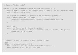 // Hystrix “Hello world”
public class HelloCommand extends HystrixCommand<String> {
private static final String COMMAND_GROUP = ”Hello”; // Not important here
private final String name;
// Request parameters are passed in as constructor parameters
public HelloCommand(String name) {
super(HystrixCommandGroupKey.Factory.asKey(COMMAND_GROUP));
this.name = name;
}
@Override
protected String run() throws Exception {
// Usually here would be the resource call that needs to be guarded
return "Hello, " + name;
}
}
// Usage of a Hystrix command – synchronous variant
@Test
public void shouldGreetWorld() {
String result = new HelloCommand("World").execute();
assertEquals("Hello, World", result);
}
 
