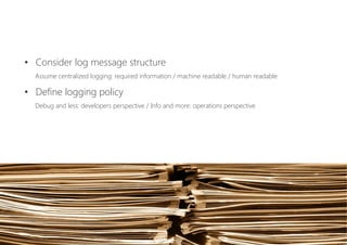 •  Consider log message structure 
Assume centralized logging: required information / machine readable / human readable
•  Define logging policy 
Debug and less: developers perspective / Info and more: operations perspective
 
