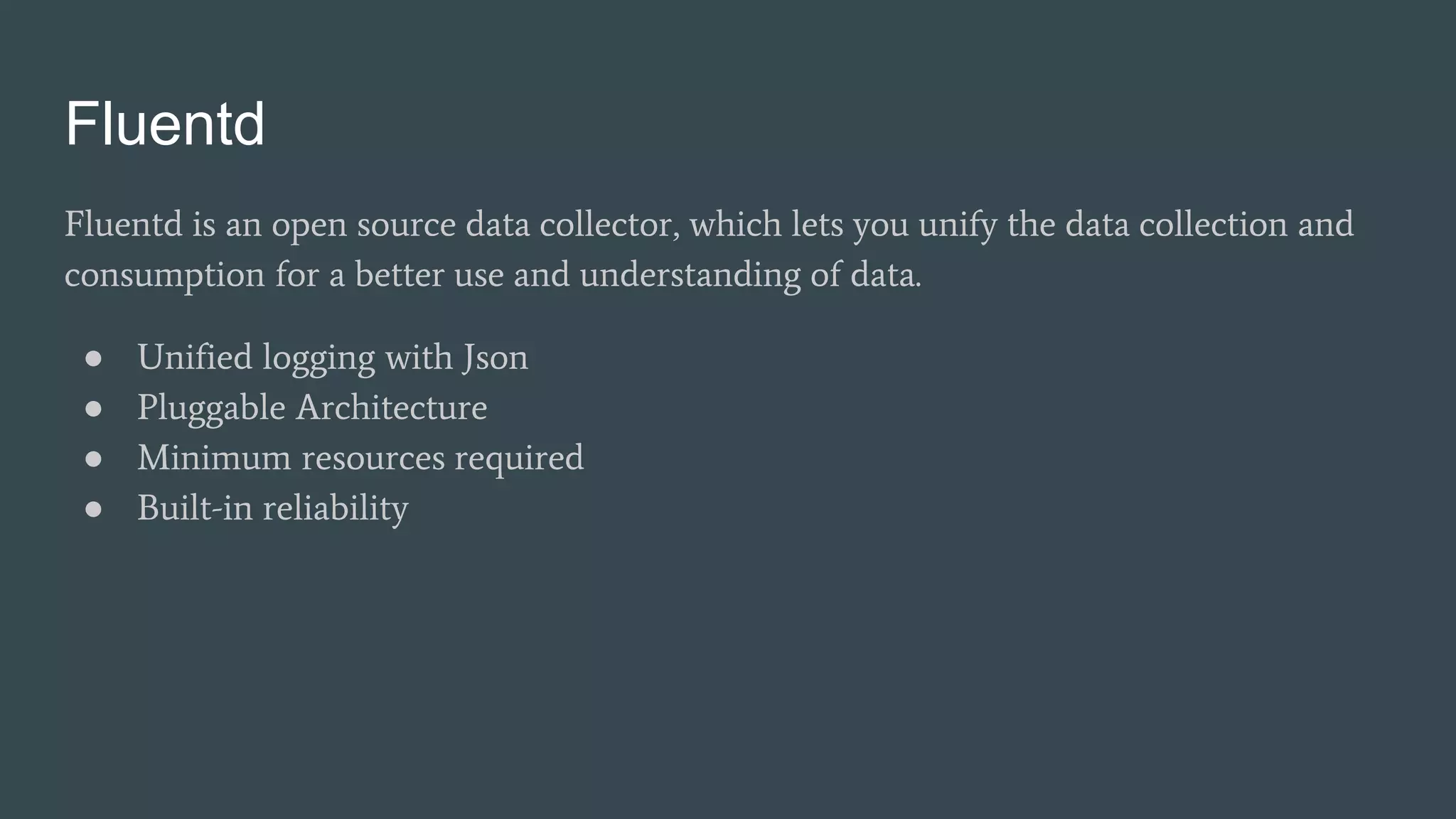Fluentd
Fluentd is an open source data collector, which lets you unify the data collection and
consumption for a better use and understanding of data.
● Unified logging with Json
● Pluggable Architecture
● Minimum resources required
● Built-in reliability
 