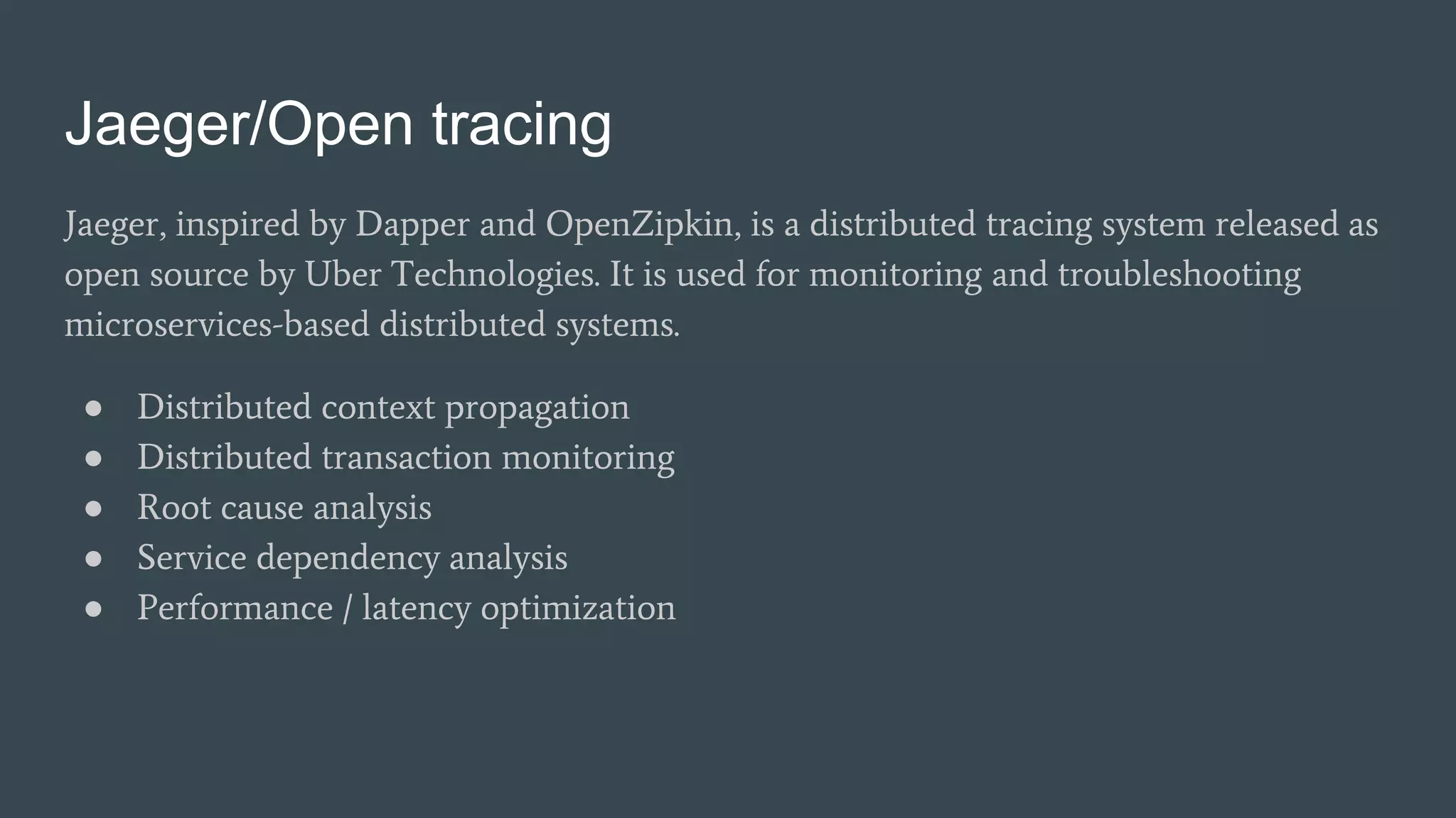 Jaeger/Open tracing
Jaeger, inspired by Dapper and OpenZipkin, is a distributed tracing system released as
open source by Uber Technologies. It is used for monitoring and troubleshooting
microservices-based distributed systems.
● Distributed context propagation
● Distributed transaction monitoring
● Root cause analysis
● Service dependency analysis
● Performance / latency optimization
 