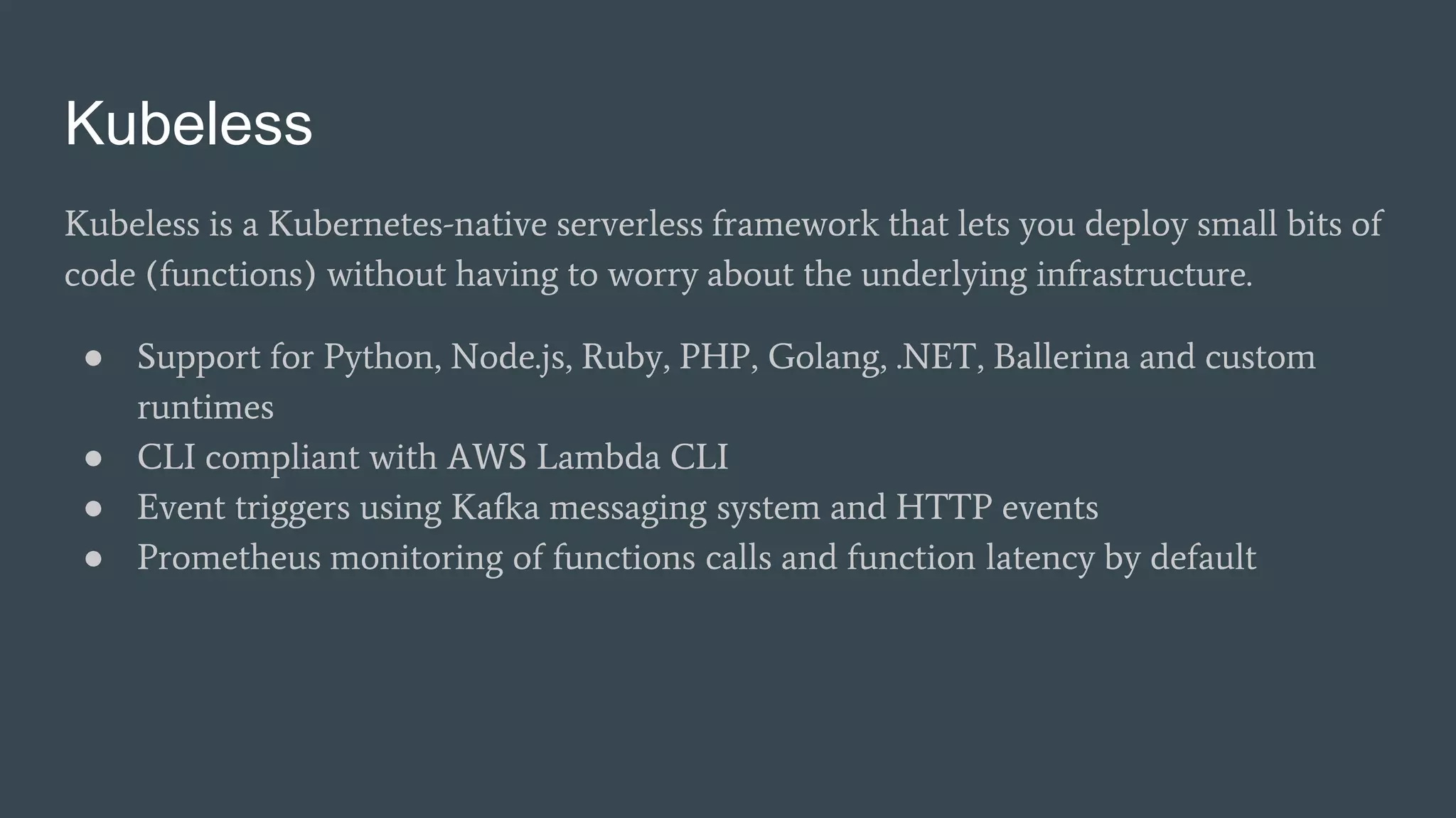 Kubeless
Kubeless is a Kubernetes-native serverless framework that lets you deploy small bits of
code (functions) without having to worry about the underlying infrastructure.
● Support for Python, Node.js, Ruby, PHP, Golang, .NET, Ballerina and custom
runtimes
● CLI compliant with AWS Lambda CLI
● Event triggers using Kafka messaging system and HTTP events
● Prometheus monitoring of functions calls and function latency by default
 