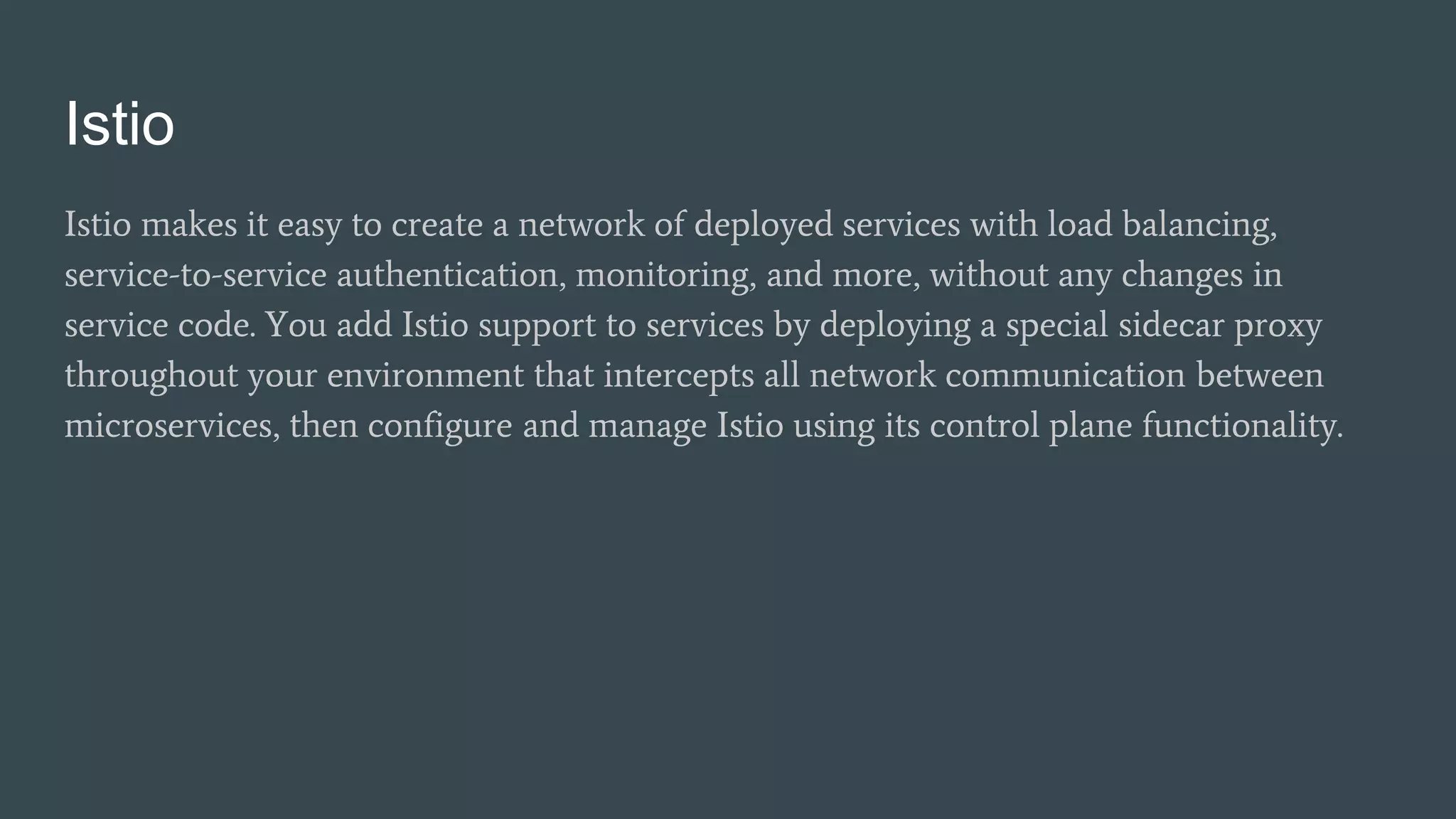 Istio
Istio makes it easy to create a network of deployed services with load balancing,
service-to-service authentication, monitoring, and more, without any changes in
service code. You add Istio support to services by deploying a special sidecar proxy
throughout your environment that intercepts all network communication between
microservices, then configure and manage Istio using its control plane functionality.
 