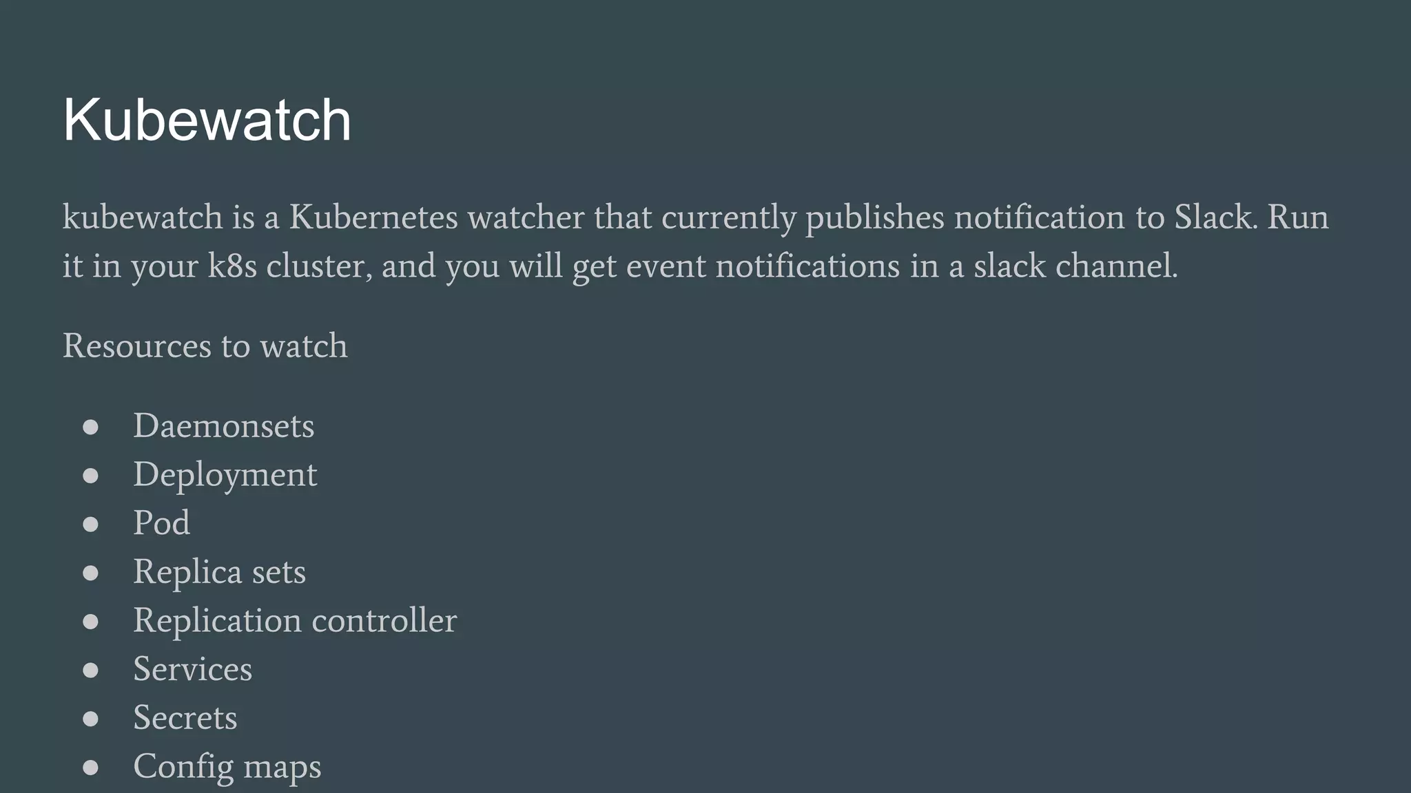 Kubewatch
kubewatch is a Kubernetes watcher that currently publishes notification to Slack. Run
it in your k8s cluster, and you will get event notifications in a slack channel.
Resources to watch
● Daemonsets
● Deployment
● Pod
● Replica sets
● Replication controller
● Services
● Secrets
● Config maps
 