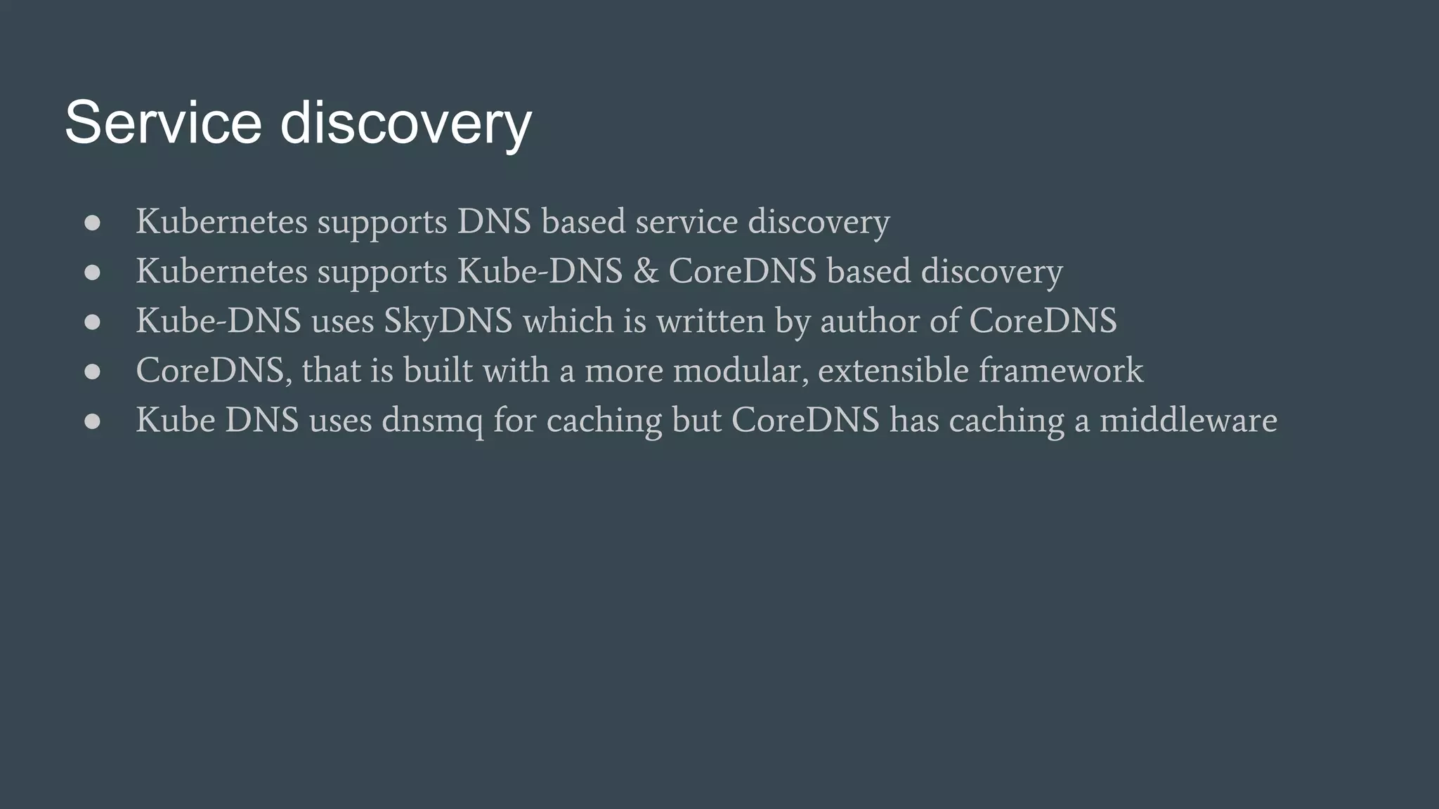 Service discovery
● Kubernetes supports DNS based service discovery
● Kubernetes supports Kube-DNS & CoreDNS based discovery
● Kube-DNS uses SkyDNS which is written by author of CoreDNS
● CoreDNS, that is built with a more modular, extensible framework
● Kube DNS uses dnsmq for caching but CoreDNS has caching a middleware
 
