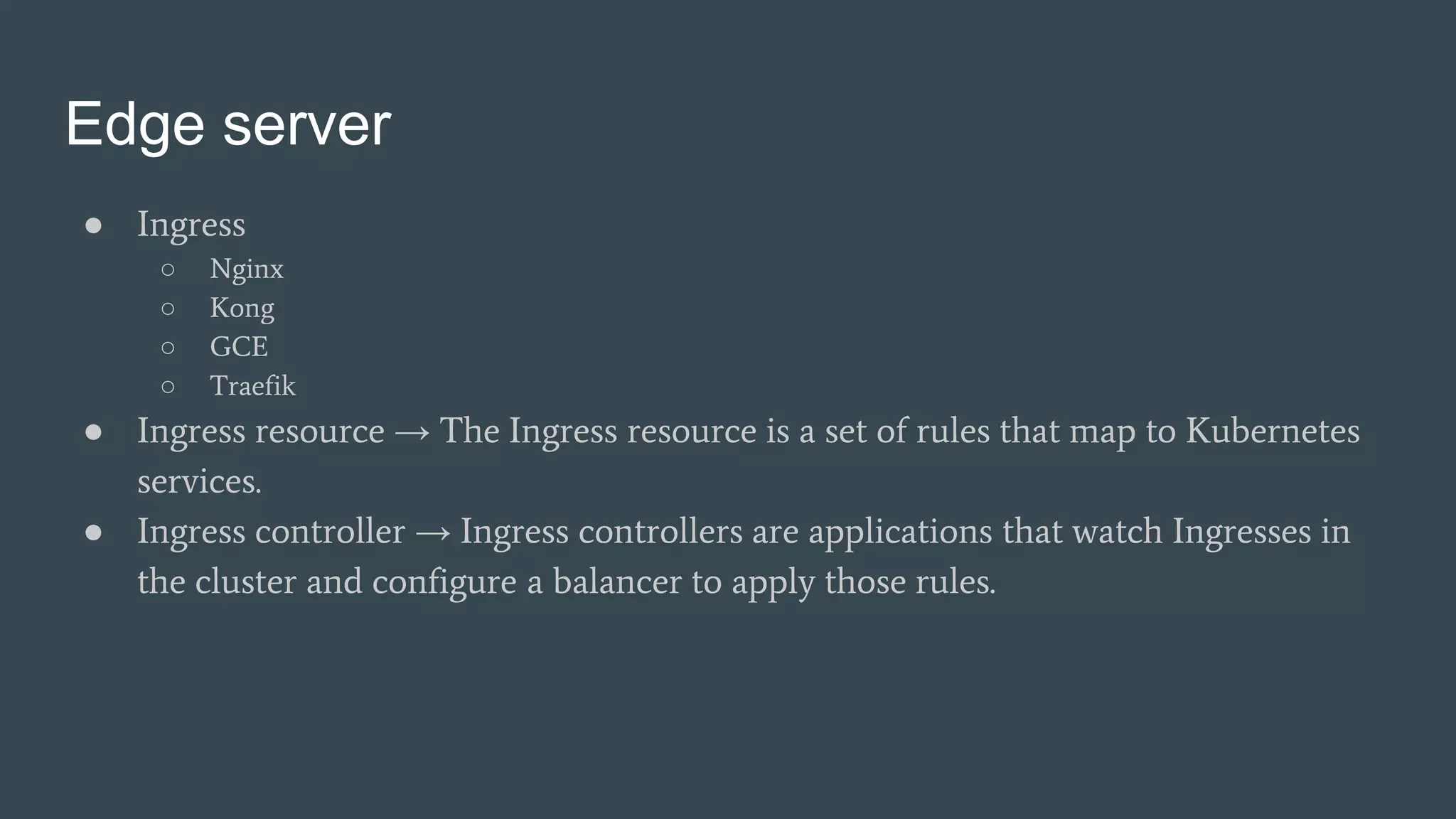 Edge server
● Ingress
○ Nginx
○ Kong
○ GCE
○ Traefik
● Ingress resource → The Ingress resource is a set of rules that map to Kubernetes
services.
● Ingress controller → Ingress controllers are applications that watch Ingresses in
the cluster and configure a balancer to apply those rules.
 