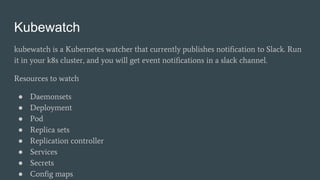 Kubewatch
kubewatch is a Kubernetes watcher that currently publishes notification to Slack. Run
it in your k8s cluster, and you will get event notifications in a slack channel.
Resources to watch
● Daemonsets
● Deployment
● Pod
● Replica sets
● Replication controller
● Services
● Secrets
● Config maps
 