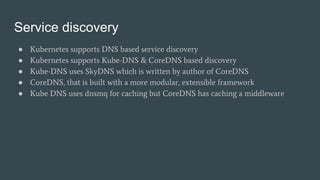 Service discovery
● Kubernetes supports DNS based service discovery
● Kubernetes supports Kube-DNS & CoreDNS based discovery
● Kube-DNS uses SkyDNS which is written by author of CoreDNS
● CoreDNS, that is built with a more modular, extensible framework
● Kube DNS uses dnsmq for caching but CoreDNS has caching a middleware
 