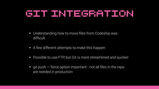 Git Integration
• Understanding how to move ﬁles from Codeship was
difﬁcult
• A few different attempts to make this happen
• Possible to use FTP, but Git is more streamlined and quicker
• git push — force option important - not all ﬁles in the repo
are needed in production
 