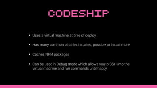 Codeship
• Uses a virtual machine at time of deploy
• Has many common binaries installed, possible to install more
• Caches NPM packages
• Can be used in Debug mode which allows you to SSH into the
virtual machine and run commands until happy
 