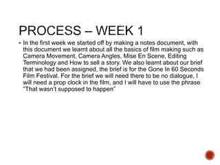  In the first week we started off by making a notes document, with
this document we learnt about all the basics of film making such as
Camera Movement, Camera Angles, Mise En Scene, Editing
Terminology and How to sell a story. We also learnt about our brief
that we had been assigned, the brief is for the Gone In 60 Seconds
Film Festival. For the brief we will need there to be no dialogue, I
will need a prop clock in the film, and I will have to use the phrase
“That wasn’t supposed to happen”
 