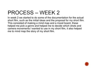 In week 2 we started to do some of the documentation for the actual
short film, such as the initial ideas and the proposal for my short film.
This consisted of making a mind map and a mood board, these
helped me pick a genre and helped me to decide which shots and
camera movements I wanted to use in my short film, it also helped
me to mind map the story of my short film.
 