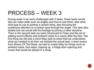 During week 3 we were challenged with 2 tasks, these tasks would
test our video skills such as angles and how to use them, also what
shot type to use to portray a certain thing, also focusing the
audiences attention to a certain spot through the angle. This task also
tested how we would edit the footage to portray a clear storyline.
Then in the second task we were introduced to Foley and the art of
adding sound effects and ambient noise to a scene after the fact. The
first thing we did was a short foley task to show that we understood
what we needed to do then we tackled the actual task, a short scene
from Shaun Of The Dead, we had to create foley for things such as
ambient noise, foot steps, tripping up, a fridge door opening and
music that would be played in a shop.
 