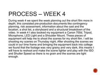During week 4 we spent the week planning out the short film more in
depth, this consisted pre-production documents like contingency
planning, risk assessment, information about the cast and the
location, a shot list, a storyboard and a structural breakdown of the
video. In week 4 I also booked my equipment a Canon 700d, Tripod,
Microphone, LED Light and a Shoulder Mount. These pieces of
equipment will help me to shoot the scenes for my short film. I will be
shooting my scenes on Thursday night. After shooting the scenes we
could in our time frame and bringing the equipment back into college
we found that the footage was very grainy and very dark, this means I
will have to reshoot and make the scene lighter and play with the ISO
and Shutter Speed so there is no grain and the scenes are light
enough.
 