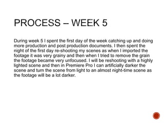 During week 5 I spent the first day of the week catching up and doing
more production and post production documents. I then spent the
night of the first day re-shooting my scenes as when I imported the
footage it was very grainy and then when I tried to remove the grain
the footage became very unfocused. I will be reshooting with a highly
lighted scene and then in Premiere Pro I can artificially darker the
scene and turn the scene from light to an almost night-time scene as
the footage will be a lot darker.
 