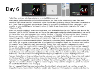 Day 6
• Today I have continued with the production of my Limited Edition cover art.
• After creating the foundations for the fire/ice designs I planned out, I have further edited them to make them really
appealing. The first small step that I took towards editing the cover was changing the colour of the template from green to a
grey. I found the green to be quite unattractive and the grey fits better with the background colour. It also makes it look
more like an authentic XBOX game. To change the colour, all I had to do was desaturate the image using the “Image” >
“Adjustments” tab.
• After I had adjusted the levels of desaturation to my liking, I then added a banner at the top of the front cover with the text
that reads “LIMITED EDITION”. I chose a sans serif font so that it was easy to read and so it looked presentable. It may not fit
the theme of the game but it looks clean. I then used the “Window” > “Character” tab to increase the sizes of the spaces
between each letter. I coloured the banner the same colour as the title (#9d0000) so that there is a continuing theme of
colours throughout the product. The matching colour also makes the product look less random.
• After sorting out the correct spacing and colours of the characters and shapes, I began work on the image editing. I started
with the fire side by getting an appropriate image of fire. I pasted in the image from Google and then set the blend mode of
the image to “Screen”. Against the black background, the “Screen” blend mode makes the image appear to have no
background. I warped and transformed this image until it looked like the white bandana was on fire. Once I was happy with
the way it looked, I duplicated the image layer using “CMD + J”. I placed the image above the bandana and then turned the
blend mode to “Colour Dodge”. I am not exactly sure how this effects the image but it created a really nice burning effect. To
create the actual burns to the bandana I used an eraser that was in the shape of an . I set the opacity to around 50% for the
first “burns”. I then sat around experimenting with different opacity's and brushes to achieve the best possible look.
• To create the ice effect on the arms, I followed a similar process to how I made the ice effect on the arm. First of all, I added
the “plastic wrap” filter to the bandana. I then desaturated it and added a “Hue/Saturation” adjustment layer. I pressed
“colourize” and then clipped the adjustment layer to the layer that had the image of the bandana on. I changed the hue to a
light blue and turned the saturation up slightly so it looked less grey. Finally, I added an outerglow of a greyish blue around
the ice effect so it looked like it was freezing up.
• I am very happy with how this product has turned out. There is still work to be done and I may even have to retake the
images for the arms. However I think the effects I added in today should mean that less attention is paid towards the arms.
 