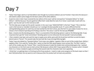 Day 7
• Today I have begun work on my final edition even though my 2 previous editions are not finished. I have done this because I
still need to collect some images for the back covers of the other editions.
• A point to note is that I have renamed the last edition of the cover I will be naming from “Complete Edition” to “Gold
Edition”. I did this because I found a gold text effect that I really liked the look of so I knew I could make it work with my
game. I put my own spin on the tutorial as well.
• The first step was to type out the words I wanted, in this case it was “GOLD EDITION” in the font “Trajan”. This is the font
used in the tutorial so I decided I should use it so I could get the best possible result. If I used a different font the
settings/blending options he used may not have worked for the font I chose, plus the font he uses makes it easier for me to
choose a font instead of spending time finding a new font. The colour I used for the text was #ffa8000.
• Next, I moved onto the blending options. There is a screenshot of the blending options I used on the following slide. It was
important that I got the” bevel and emboss” blending option correct otherwise the text wouldn’t look presentable.
• I then created a new layer and used this layer to apply some white spots with the brush tool and then turned this layers
blend mode to “Screen”. This would make the text look like it was shining/reflecting light.
• Today I have also edited my “Standard Edition” front cover very slightly. I applied a filter to each of the models faces. Before I
applied a filter I first used the “Surface Blur” option so that the filter would appear more cartoon like. The filter I used on
each of the models was the “Cutout” filter. I used this because it made the models look cartoon/video game like. I wanted
my characters on the front cover to look cartoon like because a photo didn’t have a great effect on my peers when I showed
them it so I knew I needed to apply something that would make the characters look more appealing.
• I think that I am getting closer to finishing my first three products. I need to make some progress on the back covers so that I
don’t fall behind but I do not want to rush it because then the product will not look very aesthetic.
 