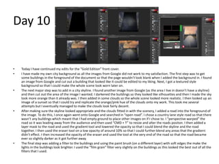 Day 10
• Today I have continued my edits for the “Gold Edition” front cover.
• I have made my own city background as all the images from Google did not work to my satisfaction. The first step was to get
some buildings in the foreground of the document so that the page wouldn’t look blank when I added the background in. I found
an image from Google and cut out a building that looked like it could be edited to my liking. Next, I got a textured style
background so that I could make the whole scene look worn later on.
• The next major step was to add in a city skyline. I found another image from Google (as the area I live in doesn’t have a skyline)
and then cut out the area of the image I wanted. I darkened the buildings so they looked like silhouettes and then I made the sky
look more orange than it already was. I then added in some clouds so the whole scene looked more realistic. I then looked up an
image of a sunset so that I could try and replicate the orange/pink hue of the clouds onto my work. This took me several
attempts but I eventually managed to make the clouds look fairly decent.
• After making sure the skyline looked appropriate and the clouds fitted in with the scenery, I added a road into the foreground of
the image. To do this, I once again went onto Google and searched in “open road”. I chose a country lane style road so that there
wasn’t any buildings which meant that I had empty ground to place other images on if I chose to. I “perspective warped” the
road so it was leading away from the audience and then used “CMD + T” to resize and alter the roads positon. I then added a
layer mask to the road and used the gradient tool and lowered the opacity so that I could blend the skyline and the road
together. I then used the eraser tool on a low opacity of around 10% so that I could further blend any areas that the gradient
didn’t effect. I then increased the opacity of the eraser and used the tool at the very end of the road so that the road became
ever so slightly darker as it got further away.
• The final step was adding a filter to the buildings and using the paint brush (on a different layer) with soft edges the make the
lights in the buildings look brighter. I used the “film grain” filter very slightly on the buildings as this looked the best out of all the
filters that I used.
 