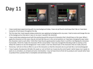 Day 11
• I have mostly been experimenting with my new background today. I have not yet found a technique that I like so I have been
trying lots of techniques throughout the day.
• The first step that I took towards todays production was applying my background to my cover. I had to resize and change the size
of the background so that when it was on my cover it wouldn’t be stretched.
• I have mostly been playing around with the positioning and the amount of characters that I should have on the cover. When I
apply the characters on the cover, they do not look like they are in the correct position so I have been changing the way I place
the characters next to each other. I think that I have found a good positon to place them in and this is by flipping the characters
horizontally. I think this makes the characters fill the canvas better. I have also changed the blending mode to overlay as this
allows the audience to see the background. It also creates a real nice vibrant look on the characters that are really colourful.
• Tomorrow, I will aim to find an effect to use on the characters so that the characters do no just look like a normal photograph.
• I have 3 weeks of production left after this week so I aim to finish my 3 covers by the end of week 5 which leaves me 2 weeks to
work on an animation, an art book and some merchandise. I may not have time to finish all my products and I would rather have
no product than a product that is incomplete and extremely rushed.
 