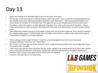 Day 13
• Today I have worked on my developer logos to place on the covers of my game.
• The first logo I made was a logo for a made up company called “Lab Games”. I came up with the name spontaneously and
then checked if there was a real company called “Lab Games” which there wasn’t. I then came up with the idea to use a
science beaker for the letter “A” in the word “Lab”. Once again this was a quick thought decision but it turned out well.
• The colours I used on the beaker is a similar light/dark red gradient that I used on the main title for the game. I chose a
similar scheme because I liked the way the reds looked and it looks even more effective when its used in a more confined
space.
• I then added some bubbles coming out of the beaker to show some sort of reaction happening. This is meant to represent
the company making a game. I think the beaker with the bubbles looks similar to a volcano so this shows that the games
released by the company are somewhat explosive.
• The second logo I made is called “Infinison”. I made this up by mixing together two of the most known game
Developers/Publishers; “Activison” and “Infinity Ward”.
• The “Finision” part of the logo sounds like the word “vision”. I implemented a panoramic vision into the logo which shows
the company covers all angles.
• I didn’t have a plan with the colours apart from the fact I knew I needed to use something that wasn’t red or wasn’t dark as
there is a lot of this already across my products. I settled with a yellow/orange gradient as I thought this looked quite
attractive. I did try using an outer glow however it didn’t look very appealing.
• Tomorrow I will begin work on the Season Pass.
 
