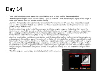 Day 14
• Today I have begun work on the season pass card that would act as an insert inside of the video game box.
• The first step to making the season pass was creating a space to work with. I made the season pass slightly smaller (length &
width ways) than the cover so it would fit inside of the box.
• After I had this I copied over the label from the “Limited Edition” cover and named it “Season Pass” instead. I then copied
over one of the boxes from the back cover so that it had the same outerglow and other blending options. I made it cover a
good majority of the front cover.
• Next, I needed an image for the front of the season pass card. I tried using the images of the bandanas that I took in the
studio however I wasn’t able to create an effective edit. Instead I headed over to Google images and found a suitable image.
I then added a gradient stroke to it that included the colours blue and orange so I had a continuous theme. To finish the
front of the card I added the necessary PEGI 18 logo and then my developer and title logos.
• After I had completed the front I began working on the back. I first copied the box from the front that had the outer glow on
and duplicated it 3 times. I then spaced them out evenly on the top half of the back of the card. I then relaised that I needed
to include the “Season Pass” label that I had on the front so I copied this over to the back. Next, I started to work on designs
for each individual DLC logo. The first 2 designs were obvious to me, fire and ice. First I typed out “DLC 1” using the “Bebas
Neue” font. I then found an image of fire online and used a clipping mask to place the fire inside of the text. I then added an
orange outer glow. I followed the same process for “DLC 2” except I used an image of ice and used a blue outerglow instead
of orange.
• This all the progress I have managed to make today so I will finish it tomorrow.
 
