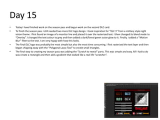 Day 15
• Today I have finished work on the season pass and begun work on the second DLC card.
• To finish the season pass I still needed two more DLC logo design. I took inspiration for “DLC 3” from a military style night
vision theme. I first found an image of a monitor line and placed it over the rasterized text. I then changed its blend mode to
“Overlay”. I changed the text colour to grey and then added a dark/forest green outer glow to it. Finally, I added a “Motion
Blur” filter to the text. I am very happy with how this looks.
• The final DLC logo was probably the most simple but also the most time consuming. I first rasterized the text layer and then
began chipping away with the “Polygonal Lasso Tool” to create small triangles.
• The final step to creating my season pass was adding the “Scratch to reveal” parts. This was simple and easy. All I had to do
was create a rectangle and then add a gradient that looked like a real life “scratcher”.
 