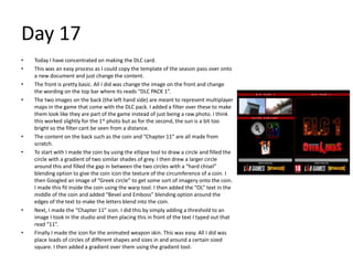 Day 17
• Today I have concentrated on making the DLC card.
• This was an easy process as I could copy the template of the season pass over onto
a new document and just change the content.
• The front is pretty basic. All I did was change the image on the front and change
the wording on the top bar where its reads “DLC PACK 1”.
• The two images on the back (the left hand side) are meant to represent multiplayer
maps in the game that come with the DLC pack. I added a filter over these to make
them look like they are part of the game instead of just being a raw photo. I think
this worked slightly for the 1st photo but as for the second, the sun is a bit too
bright so the filter cant be seen from a distance.
• The content on the back such as the coin and “Chapter 11” are all made from
scratch.
• To start with I made the coin by using the ellipse tool to draw a circle and filled the
circle with a gradient of two similar shades of grey. I then drew a larger circle
around this and filled the gap in between the two circles with a “hard chisel”
blending option to give the coin icon the texture of the circumference of a coin. I
then Googled an image of “Greek circle” to get some sort of imagery onto the coin.
I made this fit inside the coin using the warp tool. I then added the “OL” text in the
middle of the coin and added “Bevel and Emboss” blending option around the
edges of the text to make the letters blend into the coin.
• Next, I made the “Chapter 11” icon. I did this by simply adding a threshold to an
image I took in the studio and then placing this in front of the text I typed out that
read “11”.
• Finally I made the icon for the animated weapon skin. This was easy. All I did was
place loads of circles of different shapes and sizes in and around a certain sized
square. I then added a gradient over them using the gradient tool.
 