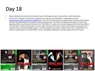 Day 18
• Today I decided to sort out the front and back covers of all the game covers I made so that I could finalise them.
• To start with, I changed the effect that I placed on the models for the “Gold Edition”. I followed this tutorial
https://www.youtube.com/watch?v=phl48dTE1KI. I went with this effect because it looked realistic enough so that my game
would be very appealing but it also looked cartoon/video game like. This effect is probably the best effect as it looks very
appealing. When I was sorting out the back of the “Gold Edition” I copied over the same background from the front, added a
“Gaussian Blur” and then put the boxes over this image. This adds to the covers ambience and makes it come to life more. I
made the boxes on the back slightly opaque so that the background was visible. I did the same on the “Limited Edition” so
that the “Limited Edition” and “Gold Edition” can be immediately recognised as the better options from the 3 covers.
 