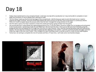 Day 18
• Today I have started work on my concept art book. I only have one day left on production so I may not be able to complete or even
begin the animation or merch designs that I planned to make.
• The first thing I made was the first and last page of the concept book. I did this because I plan to print this book out so I need to
organise the pages correctly. The front of the book follows the same structure as the DLC card so that there is a continuous theme.
There isn’t much to explain about the process other than the fact I changed the sizing and text on the page.
• The first edit or piece of art that I worked on shows the model portraying a gang member from the game.
• The second edit that I made follows the opposing gang theme of ice. To do this effect I found an image of an ice background and pasted
it into my document. I would have made my own effect but I did not have the time. I then cut out the arms from the body using the
polygonal lasso tool and applied the ice image over the arms so it was covered. I then used the overlay blending mode and lowered the
opacity. The last step was creating a new layer to apply the blue lighting on the models. I used the round brush with soft edges and then
made two large circles over each model. I then changed this layers blending mode to overlay as well to create the blue lighting glow.
• Tomorrow I am aiming to complete the rest of my book and then, if I have time, I will make some merchandise designs.
 