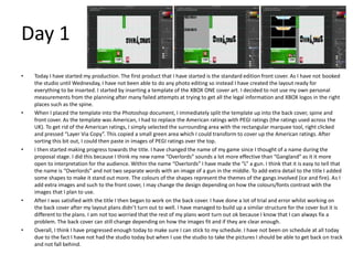 Day 1
• Today I have started my production. The first product that I have started is the standard edition front cover. As I have not booked
the studio until Wednesday, I have not been able to do any photo editing so instead I have created the layout ready for
everything to be inserted. I started by inserting a template of the XBOX ONE cover art. I decided to not use my own personal
measurements from the planning after many failed attempts at trying to get all the legal information and XBOX logos in the right
places such as the spine.
• When I placed the template into the Photoshop document, I immediately split the template up into the back cover, spine and
front cover. As the template was American, I had to replace the American ratings with PEGI ratings (the ratings used across the
UK). To get rid of the American ratings, I simply selected the surrounding area with the rectangular marquee tool, right clicked
and pressed “Layer Via Copy”. This copied a small green area which I could transform to cover up the American ratings. After
sorting this bit out, I could then paste in images of PEGI ratings over the top.
• I then started making progress towards the title. I have changed the name of my game since I thought of a name during the
proposal stage. I did this because I think my new name “Overlords” sounds a lot more effective than “Gangland” as it it more
open to interpretation for the audience. Within the name “Overlords” I have made the “L” a gun. I think that it is easy to tell that
the name is “Overlords” and not two separate words with an image of a gun in the middle. To add extra detail to the title I added
some shapes to make it stand out more. The colours of the shapes represent the themes of the gangs involved (ice and fire). As I
add extra images and such to the front cover, I may change the design depending on how the colours/fonts contrast with the
images that I plan to use.
• After I was satisfied with the title I then began to work on the back cover. I have done a lot of trial and error whilst working on
the back cover after my layout plans didn’t turn out to well. I have managed to build up a similar structure for the cover but it is
different to the plans. I am not too worried that the rest of my plans wont turn out ok because I know that I can always fix a
problem. The back cover can still change depending on how the images fit and if they are clear enough.
• Overall, I think I have progressed enough today to make sure I can stick to my schedule. I have not been on schedule at all today
due to the fact I have not had the studio today but when I use the studio to take the pictures I should be able to get back on track
and not fall behind.
 