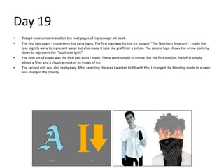 Day 19
• Today I have concentrated on the next pages of my concept art book.
• The first two pages I made were the gang logos. The first logo was for the ice gang or “The Northern Amarum”. I made the
text slightly wavy to represent water but also made it look like graffiti or a tattoo. The second logo shows the arrow pointing
down to represent the “Southside Ignis”.
• The next set of pages was the final two edits I made. These were simple to create. For the first one (on the left) I simply
added a filter and a clipping mask of an image of ice.
• The second edit was also really easy. After selecting the area I wanted to fill with fire, I changed the blending mode to screen
and changed the opacity.
 