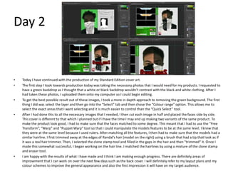 Day 2
• Today I have continued with the production of my Standard Edition cover art.
• The first step I took towards production today was taking the necessary photos that I would need for my products. I requested to
have a green backdrop as I thought that a white or black backdrop wouldn’t contrast with the black and white clothing. After I
had taken these photos, I uploaded them onto my computer so I could begin editing.
• To get the best possible result out of these images, I took a more in depth approach to removing the green background. The first
thing I did was select the layer and then go into the “Select” tab and then chose the “Colour range” option. This allows me to
select the exact areas that I want selecting and it is much easier to control than the “Quick Select” tool.
• After I had done this to all the necessary images that I needed, I then cut each image in half and placed the faces side by side.
This cover is different to that which I planned but if I have the time I may end up making two variants of the same product. To
make the product look good, I had to make sure that the faces matched to some degree. This meant that I had to use the “Free
Transform”, “Warp” and “Puppet Warp” tool so that I could manipulate the models features to be at the same level. I knew that
they were at the same level because I used rulers. After matching all the features, I then had to make sure that the models had a
similar hairline. I first trimmed away at the edges of Randal’s hair (model on the right) using a brush that had a tip that look as if
it was a real hair trimmer. Then, I selected the clone stamp tool and filled in the gaps in the hair and then “trimmed” it. Once I
made this somewhat successful, I began working on the hair line. I matched the hairlines by using a mixture of the clone stamp
and eraser tool.
• I am happy with the results of what I have made and I think I am making enough progress. There are definitely areas of
improvement that I can work on over the next few days such as the back cover. I will definitely refer to my layout plans and my
colour schemes to improve the general appearance and also the first impression it will have on my target audience.
 
