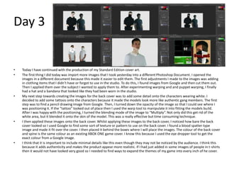 Day 3
• Today I have continued with the production of my Standard Edition cover art.
• The first thing I did today was import more images that I took yesterday into a different Photoshop Document. I opened the
images in a different document because this made it easier to edit them. The first adjustments I made to the images was adding
in clothing items that I didn’t have or forgot to use in the studio. To do this, I found images from Google and then cut them out.
Then I applied them over the subject I wanted to apply them to. After experimenting warping and and puppet warping, I finally
had a hat and a bandana that looked like they had been worn in the studio.
• My next step towards creating the images for the back cover was to add some detail onto the characters wearing white. I
decided to add some tattoos onto the characters because it made the models look more like authentic gang members. The first
step was to find a pencil drawing image from Google. Then, I turned down the opacity of the image so that I could see where I
was positioning it. If the “tattoo” looked out of place then I used the warp tool to manipulate it into fitting the models build.
After I was happy with the positioning, I turned the blending mode of the image to “Multiply”. Not only did this get rid of the
white area, but it blended it onto the skin of the model. This was a really effective but time consuming technique.
• I then applied these images onto the back cover. Whilst applying these images to the back cover, I noticed how bare the back
cover looked so I used Google to find some sort of texture or pattern to use on the back cover. I found a blood spatter type
image and made it fit over the cover. I then placed it behind the boxes where I will place the images. The colour of the back cover
and spine is the same colour as an existing XBOX ONE game cover. I know this because I used the eye dropper tool to get the
exact colour from a Google image.
• I think that it is important to include minimal details like this even though they may not be noticed by the audience. I think this
because it adds authenticity and makes the product appear more realistic. If I had just added in some images of people in t-shirts
then it would not have looked very good so I needed to find ways to expand the themes of my game into every inch of he cover.
 
