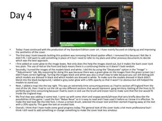Day 4
• Today I have continued with the production of my Standard Edition cover art. I have mainly focused on tidying up and improving
the aesthetics of the cover.
• The first step I took towards tackling this problem was removing the blood spatter effect. I removed this because I felt like it
didn’t fit. I still want to add something in place of it but I need to refer to my plans and other previous documents to decide
which was the best approach.
• I first added an outer glow to the image boxes. Not only does this help the images stand out, but it makes the back cover look
less plain. The use of red on the front and back means there is a continuing theme so it doesn’t look random.
• Secondly, I turned the images of the models black and white. I did this by using the “Desaturate” option in the “Image” >
“”Adjustments” tab. My reasoning for doing this was because there was a green glow on the images from the green screen (as I
didn’t have correct lighting). Turning the images black and white was also a smart step to take because you can still distinguish
which models are dressed in black and which models are dressed in white. To make sure the models dressed in black didn’t
blend into the black background, I added a grey outer glow with a 50% opacity so that it wasn’t to obvious but still helped the
models to stand out.
• Next, I added a map into the top right. This was an extremely time consuming process as I had to section off England from the
rest of the UK, then I had to cut the UK up into different sections that would represent gang territory. Getting all the lines to fit
perfectly was time consuming because I had to zoom in and use the brush and eraser tool to make sure that the line would fit
inside the England map.
• My final step was adding in some text. I came up with some short and snappy words/phrases that very briefly describe the
possibilities of the game. I used the font “Bebas Neue” as it is easy to read and I have used it before so I know it is effective. To
make the text look like the title font, I chose a certain brush, selected the eraser tool and then started chipping away at the text
with a 20% opacity. This gave the text an eroded look.
• Overall, I think that I have made some good progress today. The general look of the cover looks a lot more professional but I
think I still need to add something or change something to make the cover look less amateur.
 