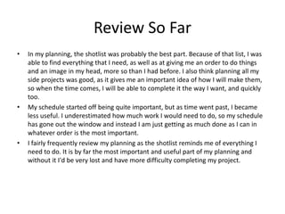 Review So Far
• In my planning, the shotlist was probably the best part. Because of that list, I was
able to find everything that I need, as well as at giving me an order to do things
and an image in my head, more so than I had before. I also think planning all my
side projects was good, as it gives me an important idea of how I will make them,
so when the time comes, I will be able to complete it the way I want, and quickly
too.
• My schedule started off being quite important, but as time went past, I became
less useful. I underestimated how much work I would need to do, so my schedule
has gone out the window and instead I am just getting as much done as I can in
whatever order is the most important.
• I fairly frequently review my planning as the shotlist reminds me of everything I
need to do. It is by far the most important and useful part of my planning and
without it I'd be very lost and have more difficulty completing my project.
 