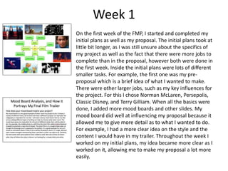 Week 1
On the first week of the FMP, I started and completed my
initial plans as well as my proposal. The initial plans took at
little bit longer, as I was still unsure about the specifics of
my project as well as the fact that there were more jobs to
complete than in the proposal, however both were done in
the first week. Inside the initial plans were lots of different
smaller tasks. For example, the first one was my pre-
proposal which is a brief idea of what I wanted to make.
There were other larger jobs, such as my key influences for
the project. For this I chose Norman McLaren, Persepolis,
Classic Disney, and Terry Gilliam. When all the basics were
done, I added more mood boards and other slides. My
mood board did well at influencing my proposal because it
allowed me to give more detail as to what I wanted to do.
For example, I had a more clear idea on the style and the
content I would have in my trailer. Throughout the week I
worked on my initial plans, my idea became more clear as I
worked on it, allowing me to make my proposal a lot more
easily.
 