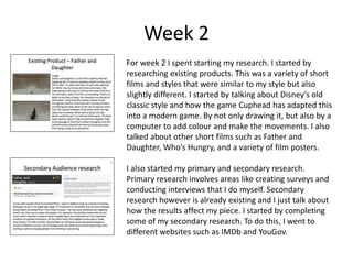 Week 2
For week 2 I spent starting my research. I started by
researching existing products. This was a variety of short
films and styles that were similar to my style but also
slightly different. I started by talking about Disney’s old
classic style and how the game Cuphead has adapted this
into a modern game. By not only drawing it, but also by a
computer to add colour and make the movements. I also
talked about other short films such as Father and
Daughter, Who’s Hungry, and a variety of film posters.
I also started my primary and secondary research.
Primary research involves areas like creating surveys and
conducting interviews that I do myself. Secondary
research however is already existing and I just talk about
how the results affect my piece. I started by completing
some of my secondary research. To do this, I went to
different websites such as IMDb and YouGov.
 