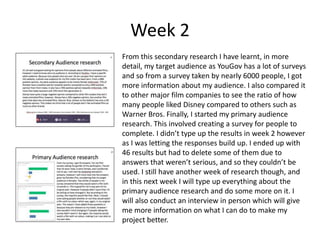 Week 2
From this secondary research I have learnt, in more
detail, my target audience as YouGov has a lot of surveys
and so from a survey taken by nearly 6000 people, I got
more information about my audience. I also compared it
to other major film companies to see the ratio of how
many people liked Disney compared to others such as
Warner Bros. Finally, I started my primary audience
research. This involved creating a survey for people to
complete. I didn’t type up the results in week 2 however
as I was letting the responses build up. I ended up with
46 results but had to delete some of them due to
answers that weren’t serious, and so they couldn’t be
used. I still have another week of research though, and
in this next week I will type up everything about the
primary audience research and do some more on it. I
will also conduct an interview in person which will give
me more information on what I can do to make my
project better.
 