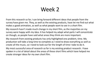 Week 2
From this research so far, I can bring forward different ideas that people from the
survey have given me. They, as well as the existing products, have let me find out what
makes a good animation, as well as what people want to see in a short film.
My research hasn’t made much change in my short film, as the majorities on my
survey were happy with my idea. It has helped my adapt what parts I will concentrate
on though, as people have said what areas they think are more important.
My research from existing products has only highlighted one problem, time. My
production will take a long time to complete as I need to draw everything as well as
create all the music, so I need to look out for the length of time I take to do it.
My most successful area of research so far is my existing product research. I have
spoken in a lot of detail about the areas of these short films which have helped me
create stronger ideas for my own short film.
 