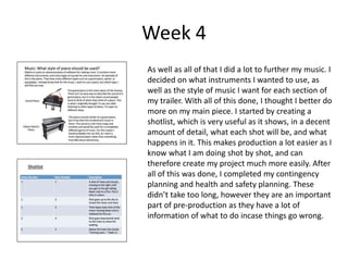 Week 4
As well as all of that I did a lot to further my music. I
decided on what instruments I wanted to use, as
well as the style of music I want for each section of
my trailer. With all of this done, I thought I better do
more on my main piece. I started by creating a
shotlist, which is very useful as it shows, in a decent
amount of detail, what each shot will be, and what
happens in it. This makes production a lot easier as I
know what I am doing shot by shot, and can
therefore create my project much more easily. After
all of this was done, I completed my contingency
planning and health and safety planning. These
didn’t take too long, however they are an important
part of pre-production as they have a lot of
information of what to do incase things go wrong.
 