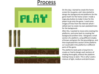 Process
On this day, I started to create the home
screen for my game, and I also started to
design the background and platforms for the
game itself. For the home screen I made a
large play button to make it clear for the
player to go onto the game. I used some
images of trees from the internet which I
edited over to create my own pixelated trees
for the background.
After this, I wanted to move onto creating the
platforms, and come back to creating the
background another time. I designed a small
section of a platform, using different shades
of brown and green for the ground/grass, and
then duplicated this section of the platform
so I could add in the platforms in different
parts of the game.
The platforms took quite a long time to
create as I had to design each sections of
shading thoroughly, without the platform
looking messy or plain. This is why I used a
mixture of light, medium and dark brown.
 
