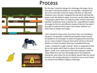 Process
On this day, I started to design the challenges the player has to
face when crossing the platforms. For example, I designed the
pits of fire and water which the player will have to make their
character cross, and also I designed the wall which will help the
player reach the platform above once they use the ladder (which
I am going to add in later). To make the water and fire look more
detailed I shaded the areas inside the fire, using different shades
of orange for the fire and different shades of blue for the water. I
was able to duplicate these layers into another platform so I
didn’t have to design them again.
I then started to create some more items that I am including in
my game. For example I scattered some golden leaves around
the platforms for the player to collect throughout the level they
are on. I also created a treasure chest which will be on the final
platform to show the player they have completed the level.
Lastly, I created the ‘jungle monster’ which us supposed to look
like an evil spider which took me about 10 minutes to create.
Again, I made sure I used colours that wasn’t going to make the
spider difficult to see from the background or the platforms.
Having the same colour for all my objects would make the visuals
boring or not visually pleasing so I wanted to use as much colour
as I could for the different objects/ challenges.
 