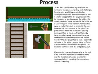 Process
On this day I continued on my animation on
moving my character and getting past challenges.
The character would have started to face
challenges now so this means I will need to add
in smaller weapons that the player selected for
the character to use. I designed the bridge, the
ladders, bow and arrow and axe for the character
to use. I designed these weapons from scratch,
trying to make them look as similar to the ones
shown on the options panel at the top of the
game screen. When the character is passing
challenges I had to move each tool frame by
frame to make it work, for example the arrow
had to shoot out of the bow to hit the ‘spider
monster’ that the player had to pass. I also made
each step of the ladders appear frame by frame
to add the effect of the ladder being built. I did
this same technique with the bridge being built
After this day I managed to nearly be at the end
of my animation however I still need to make
sure the character can pass a couple more
challenges before I complete the game which
shouldn’t take long.
 