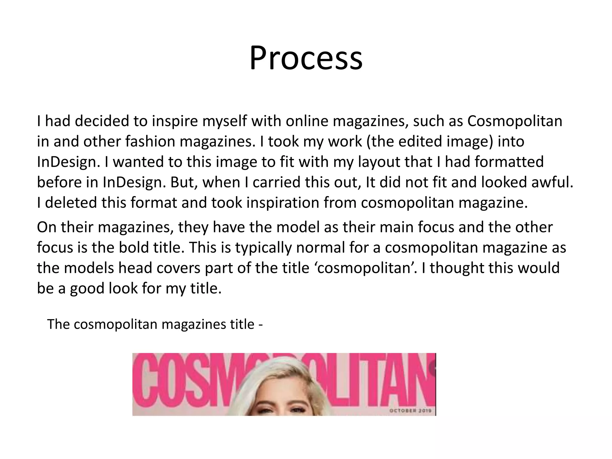Process
I had decided to inspire myself with online magazines, such as Cosmopolitan
in and other fashion magazines. I took my work (the edited image) into
InDesign. I wanted to this image to fit with my layout that I had formatted
before in InDesign. But, when I carried this out, It did not fit and looked awful.
I deleted this format and took inspiration from cosmopolitan magazine.
On their magazines, they have the model as their main focus and the other
focus is the bold title. This is typically normal for a cosmopolitan magazine as
the models head covers part of the title ‘cosmopolitan’. I thought this would
be a good look for my title.
The cosmopolitan magazines title -
 