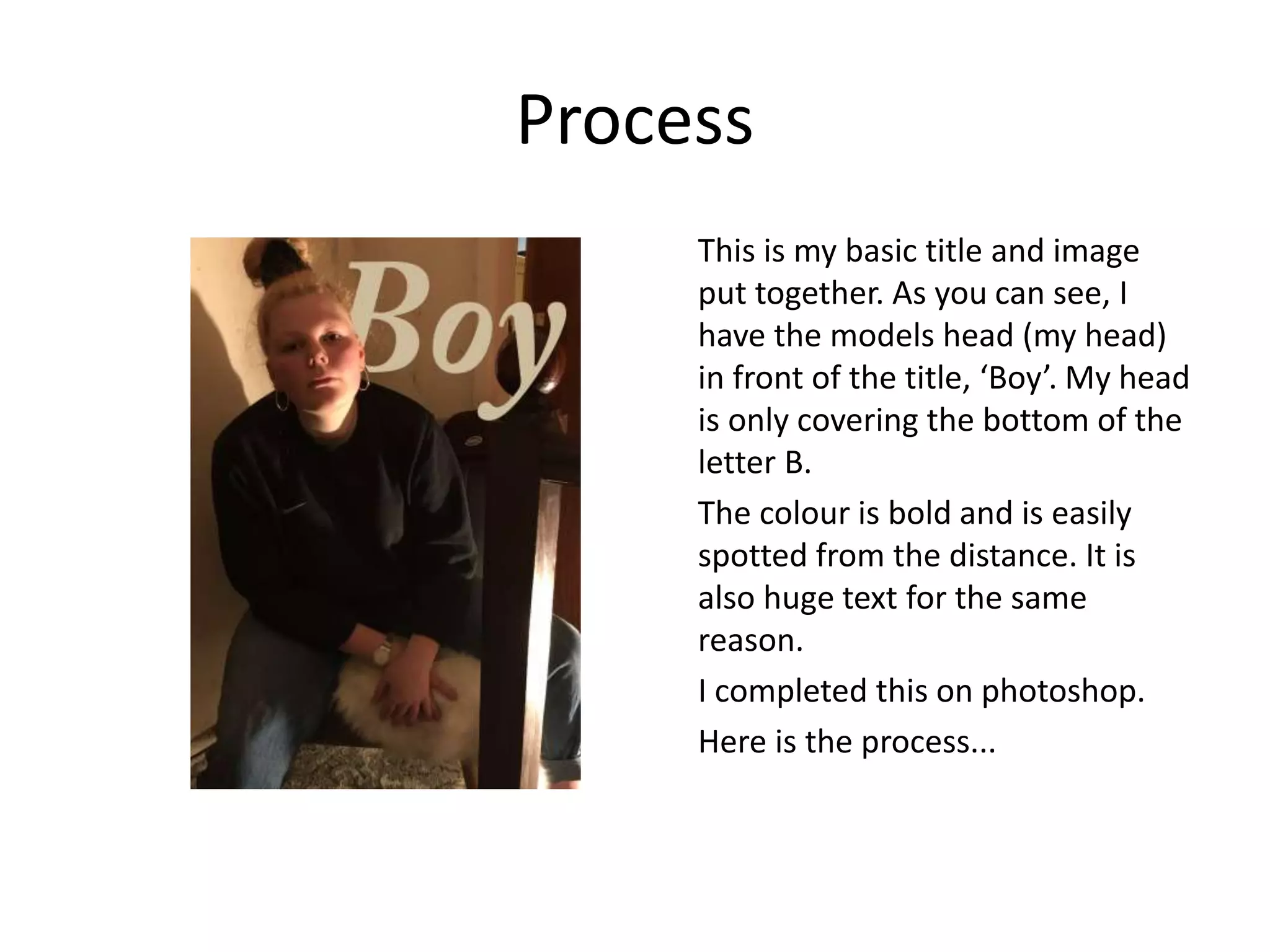 Process
This is my basic title and image
put together. As you can see, I
have the models head (my head)
in front of the title, ‘Boy’. My head
is only covering the bottom of the
letter B.
The colour is bold and is easily
spotted from the distance. It is
also huge text for the same
reason.
I completed this on photoshop.
Here is the process...
 