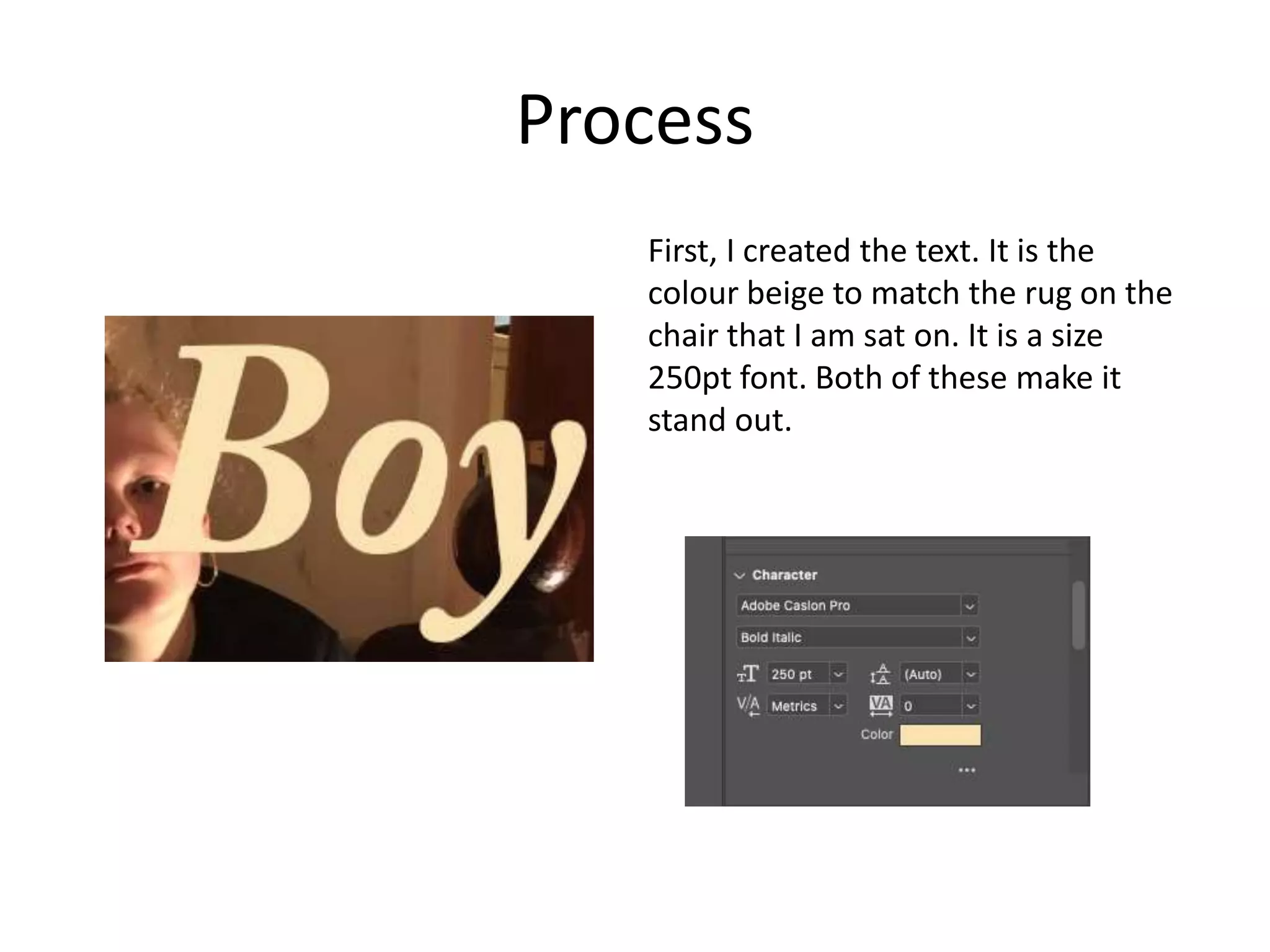 Process
First, I created the text. It is the
colour beige to match the rug on the
chair that I am sat on. It is a size
250pt font. Both of these make it
stand out.
 