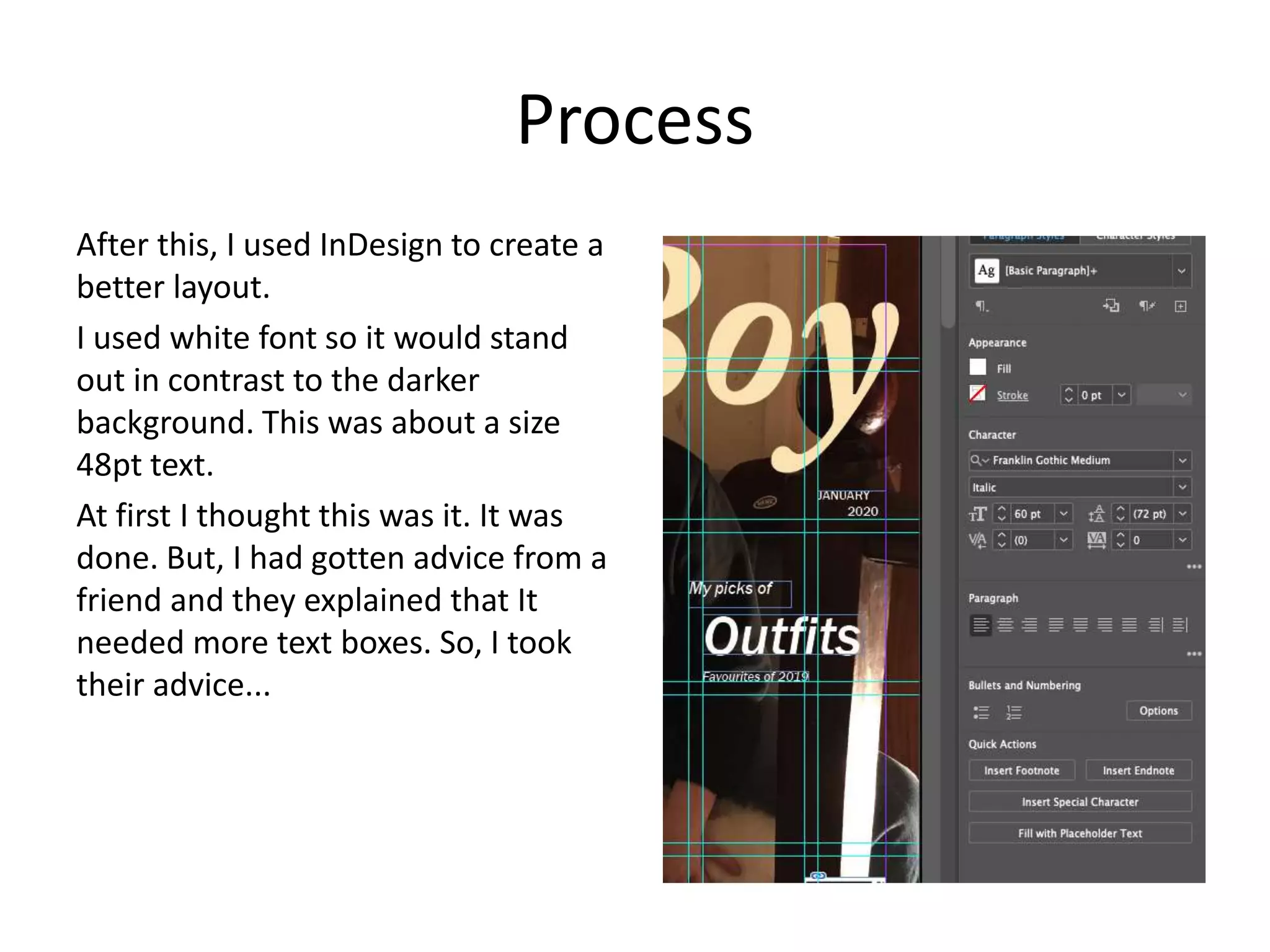 Process
After this, I used InDesign to create a
better layout.
I used white font so it would stand
out in contrast to the darker
background. This was about a size
48pt text.
At first I thought this was it. It was
done. But, I had gotten advice from a
friend and they explained that It
needed more text boxes. So, I took
their advice...
 